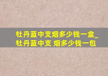 牡丹蓝中支烟多少钱一盒_牡丹蓝中支 烟多少钱一包